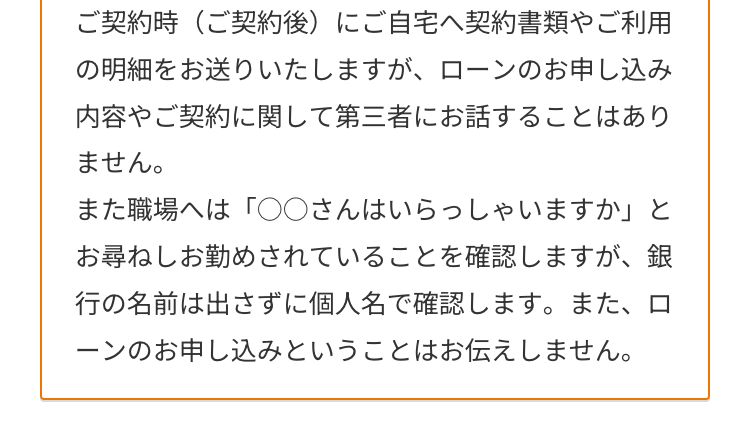 ご契約時(ご契約後) にご自宅へ契約書類やご利用
の明細をお送りいたしますが、 ローンのお申し込み
内容やご契約に関して第三者にお話することはあり
ません。
また職場へは「○○さんはいらっしゃいますか」と
お尋ねしお勤めされていることを確認しますが、 銀
行の名前は出さずに個人名で確認します。 また、ロ
ーンのお申し込みということはお伝えしません。