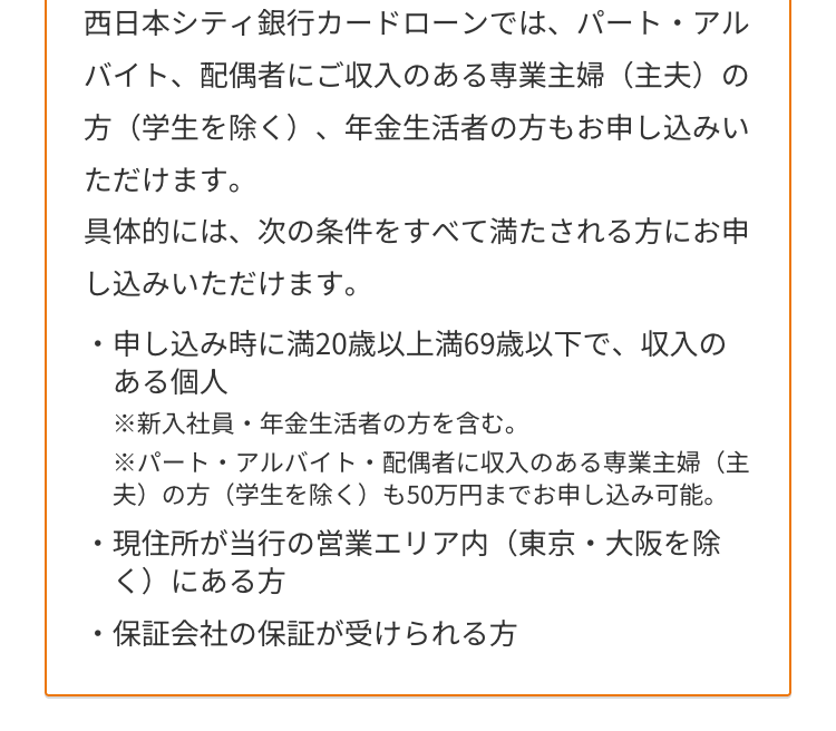 西日本シティ銀行カードローンでは、パート・アル
バイト、配偶者にご収入のある専業主婦(主夫)の
方(学生を除く)、年金生活者の方もお申し込みい
ただけます。
具体的には、次の条件をすべて満たされる方にお申
し込みいただけます。
・申し込み時に満20歳以上満69歳以下で、収入の
ある個人
•
※新入社員・年金生活者の方を含む。
※パート・アルバイト・配偶者に収入のある専業主婦(主
夫)の方(学生を除く) も50万円までお申し込み可能。
・現住所が当行の営業エリア内 (東京・大阪を除
く)にある方
・保証会社の保証が受けられる方