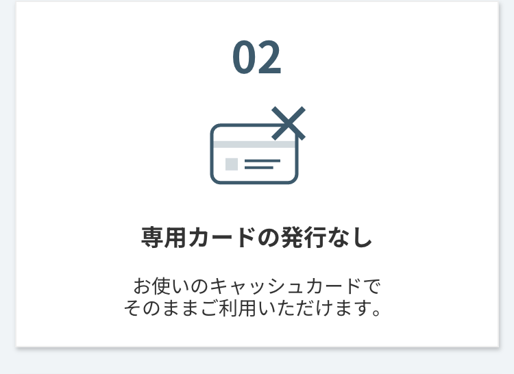 02
専用カードの発行なし
お使いのキャッシュカードで
そのままご利用いただけます。