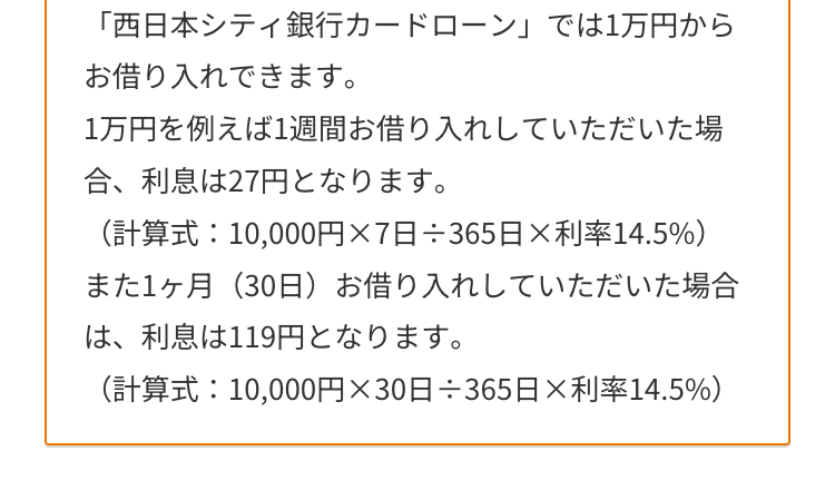 「西日本シティ銀行カードローン」 では1万円から
お借り入れできます。
1万円を例えば1週間お借り入れしていただいた場
合、利息は27円となります。
(計算式:10,000円 × 7日÷365日× 利率14.5%)
また1ヶ月(30日) お借り入れしていただいた場合
は、利息は119円となります。
(計算式:10,000円×30日÷365日×利率14.5%)