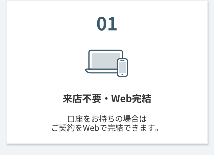 01
来店不要・Web完結
口座をお持ちの場合は
ご契約をWebで完結できます。
