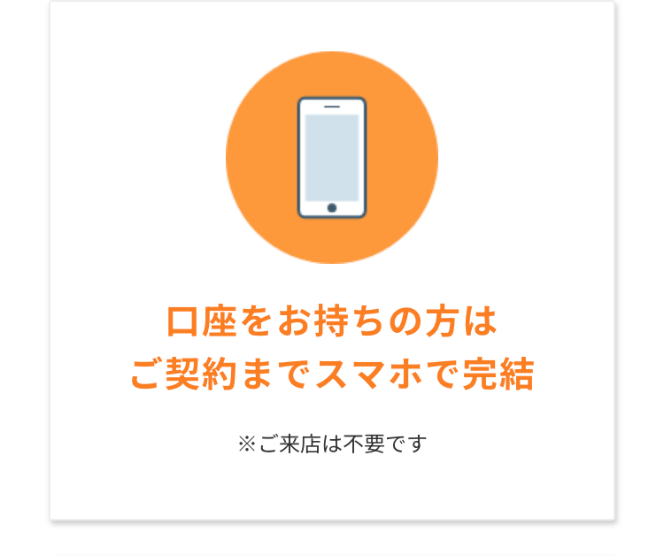 ☐
口座をお持ちの方は
ご契約までスマホで完結
※ご来店は不要です