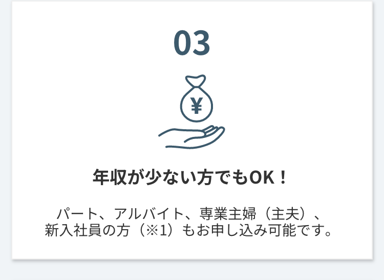 03
¥
年収が少ない方でもOK!
パート、アルバイト、 専業主婦(主夫)
新入社員の方(※1)もお申し込み可能です。