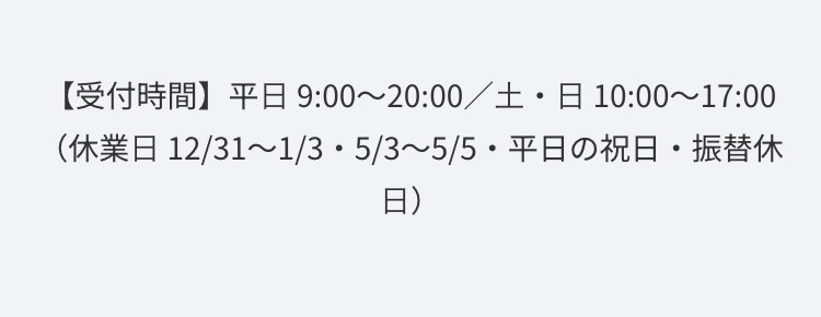【受付時間】平日 9:00~20:00/土・日 10:00~17:00
(休業日 12/31~1/3・5/3~5/5・平日の祝日・振替休
日)