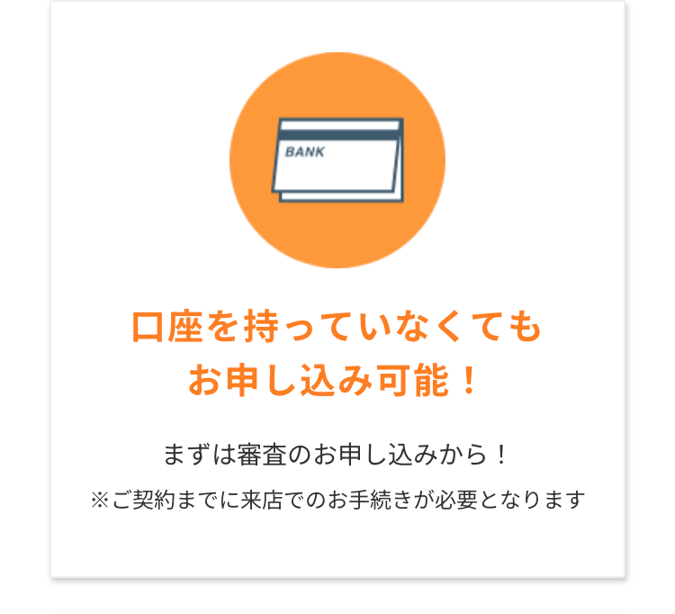 BANK
口座を持っていなくても
お申し込み可能!
まずは審査のお申し込みから!
※ご契約までに来店でのお手続きが必要となります