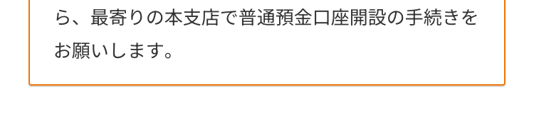 ら、最寄りの本支店で普通預金口座開設の手続きを
お願いします。