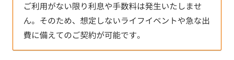 ご利用がない限り利息や手数料は発生いたしませ
ん。 そのため、 想定しないライフイベントや急な出
費に備えてのご契約が可能です。