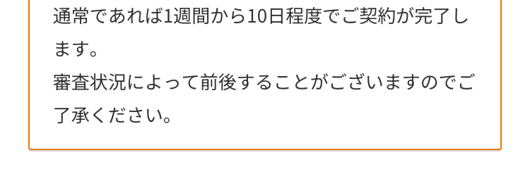 通常であれば1週間から10日程度でご契約が完了し
ます。
審査状況によって前後することがございますのでご
了承ください。