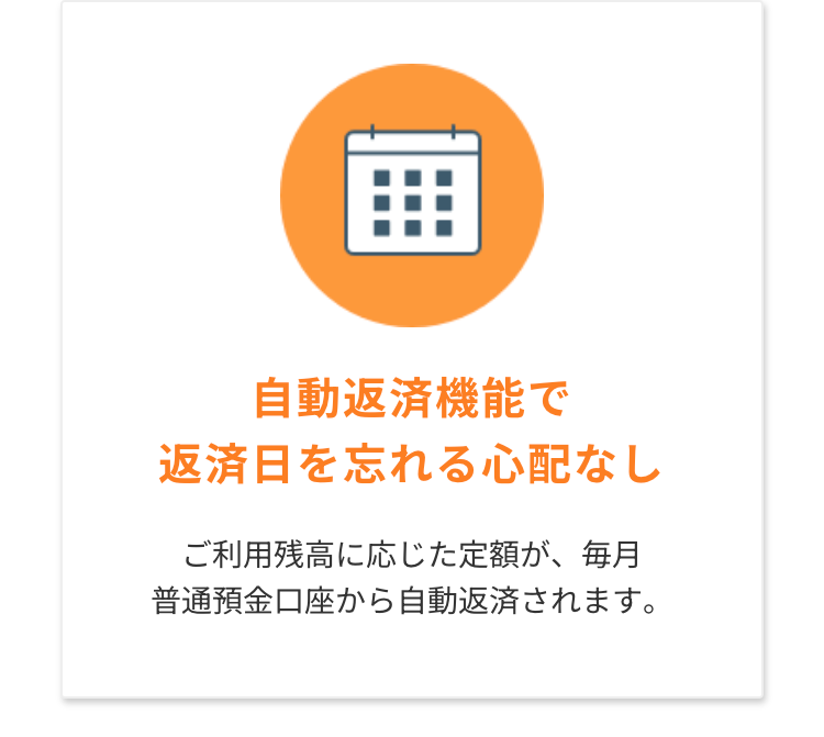 自動返済機能で
返済日を忘れる心配なし
ご利用残高に応じた定額が、毎月
普通預金口座から自動返済されます。