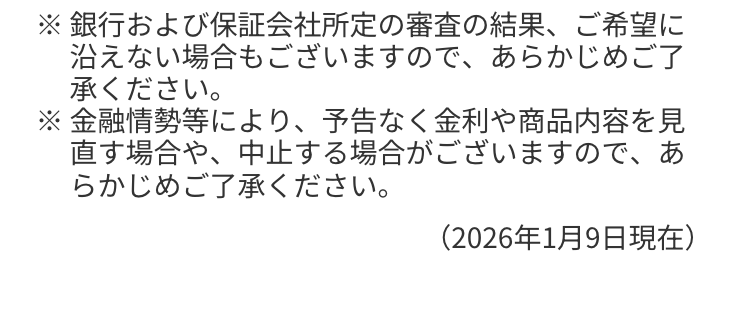 ※銀行および保証会社所定の審査の結果、 ご希望に
沿えない場合もございますので、あらかじめご了
承ください。
※金融情勢等により、予告なく金利や商品内容を見
直す場合や、中止する場合がございますので、あ
らかじめご了承ください。
(2026年1月9日現在)