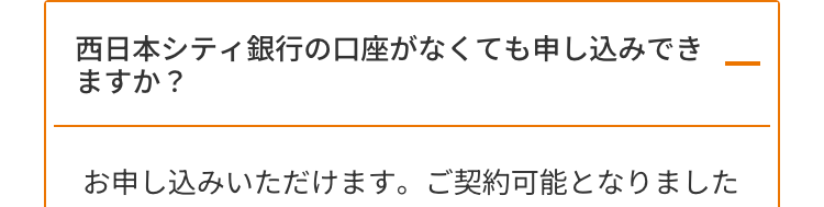 西日本シティ銀行の口座がなくても申し込みでき
ますか?
お申し込みいただけます。 ご契約可能となりました