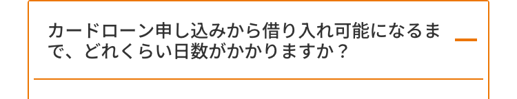 カードローン申し込みから借り入れ可能になるま
で、どれくらい日数がかかりますか?
